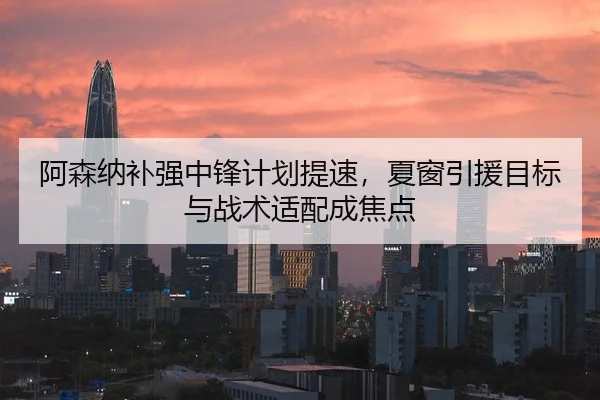 阿森纳补强中锋计划提速，夏窗引援目标与战术适配成焦点