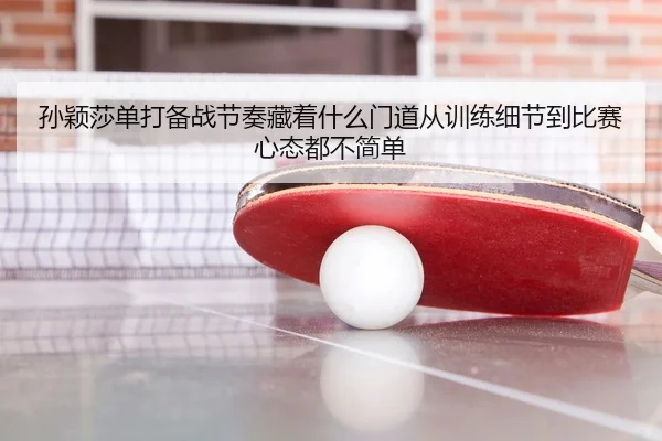 孙颖莎单打备战节奏藏着什么门道从训练细节到比赛心态都不简单